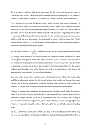 for heat transfer, similarly what is the expression for the engineering parameter which is
convective mass transfer coefficient and the associated dimensionless group is the Sherwood
number. So what Nusselt number is to heat transfer, Sherwood number is to mass transfer.
So, if we have an expression for Nusselt number, using the same logic, same methodology, I
should be able to obtain an expression for Sherwood number for the case of laminar flow mass
transfer in the thin boundary layer from the interaction of the fluid with a solid surface. And as
before the relation thus obtained would be valid only within a certain range of a parameter that
is equivalent to Prandtl number in heat transfer. So, the number, the dimensionless number
which would see how they appear, the dimensionless number which is equal into Prandtl
number in heat transfer, so Prandtl number in heat transfer and the corresponding number in
mass transfer would be the Schmidt number.
So, the Schmidt number is
AB
D


= . So Prandtl number and Schmidt number are same in terms
of concepts, as the same way the Nusselt number and Sherwood number are identical in terms
of conceptual development. So far what I have described to you is whatever we have done in
the treatment of hydrodynamic, thermal and concentration boundary layer. We were successful
in obtaining a solution, not a closed form solution better numerical solution for the case of
hydrodynamic boundary layer under laminar flow and an approximation would give us the
value of those parameters for the case of turbulent flow.
Extension of the laminar flow solution gave us the Nusselt number relation for heat transfer
and Sherwood number relation for the case of laminar heat transfer and laminar flow mass
transfer. But we were not successful, we still do not know how to converse, how to extend the
relations of laminar flow heat transfer and mass transfer to turbulent flow situations.
Because in turbulent flow situation, the appearance of the eddies would make the situation
much more difficult to handle and therefore we have simplified the situation with the use of
momentum integral equation, it will not be easy or other there must be a better way, looking at
the similarities between these processes, can we derive relations, or can we suggest proposed
relations by simply looking at the relation that we have for the case of hydrodynamic boundary
layer.
So, the Cf, the friction coefficient or the Cd, the drag coefficient, the relations for which way
we have some confidence in the relations of Cf and Cd, both in laminar and turbulent flow as
591
 