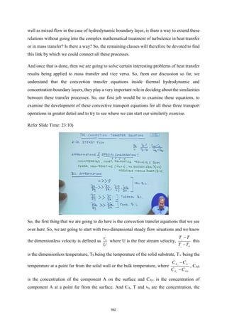 well as mixed flow in the case of hydrodynamic boundary layer, is there a way to extend these
relations without going into the complex mathematical treatment of turbulence in heat transfer
or in mass transfer? Is there a way? So, the remaining classes will therefore be devoted to find
this link by which we could connect all these processes.
And once that is done, then we are going to solve certain interesting problems of heat transfer
results being applied to mass transfer and vice versa. So, from our discussion so far, we
understand that the convection transfer equations inside thermal hydrodynamic and
concentration boundary layers, they play a very important role in deciding about the similarities
between these transfer processes. So, our first job would be to examine these equations, to
examine the development of these convective transport equations for all these three transport
operations in greater detail and to try to see where we can start our similarity exercise.
Refer Slide Time: 23:10)
So, the first thing that we are going to do here is the convection transfer equations that we see
over here. So, we are going to start with two-dimensional steady flow situations and we know
the dimensionless velocity is defined as x
v
U
where U is the free stream velocity, s
s
T T
T T
−
−
this
is the dimensionless temperature, TS being the temperature of the solid substrate, T∞ being the
temperature at a point far from the solid wall or the bulk temperature, where s
s
A A
A A
C C
C C 
−
−
, CAS
is the concentration of the component A on the surface and CA∞ is the concentration of
component A at a point far from the surface. And CA, T and vx are the concentration, the
592
 