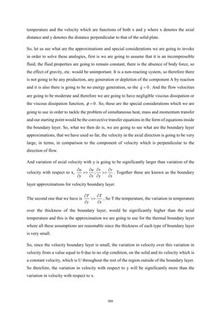 temperature and the velocity which are functions of both x and y where x denotes the axial
distance and y denotes the distance perpendicular to that of the solid plate.
So, let us see what are the approximations and special considerations we are going to invoke
in order to solve these analogies, first is we are going to assume that it is an incompressible
fluid, the fluid properties are going to remain constant, there is the absence of body force, so
the effect of gravity, etc. would be unimportant. It is a non-reacting system, so therefore there
is not going to be any production, any generation or depletion of the component A by reaction
and it is also there is going to be no energy generation, so the 0
q = . And the flow velocities
are going to be moderate and therefore we are going to have negligible viscous dissipation or
the viscous dissipation function, 0
 = . So, these are the special considerations which we are
going to use in order to tackle the problem of simultaneous heat, mass and momentum transfer
and our starting point would be the convective transfer equations in the form of equations inside
the boundary layer. So, what we then do is, we are going to see what are the boundary layer
approximations, that we have used so far, the velocity in the axial direction is going to be very
large, in terms, in comparison to the component of velocity which is perpendicular to the
direction of flow.
And variation of axial velocity with y is going to be significantly larger than variation of the
velocity with respect to x, ;
u u v v
y x y x
   
 
   
. Together these are known as the boundary
layer approximations for velocity boundary layer.
The second one that we have is
T T
y x
 

 
, So T the temperature, the variation in temperature
over the thickness of the boundary layer, would be significantly higher than the axial
temperature and this is the approximation we are going to use for the thermal boundary layer
where all these assumptions are reasonable since the thickness of each type of boundary layer
is very small.
So, since the velocity boundary layer is small, the variation in velocity over this variation in
velocity from a value equal to 0 due to no slip condition, on the solid and its velocity which is
a constant velocity, which is U throughout the rest of the region outside of the boundary layer.
So therefore, the variation in velocity with respect to y will be significantly more than the
variation in velocity with respect to x.
593
 