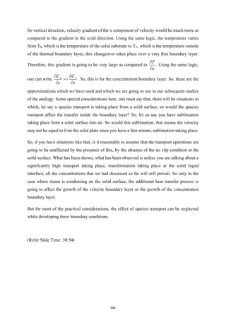 So vertical direction, velocity gradient of the x component of velocity would be much more as
compared to the gradient in the axial direction. Using the same logic, the temperature varies
from TS, which is the temperature of the solid substrate to T∞, which is the temperature outside
of the thermal boundary layer, this changeover takes place over a very thin boundary layer.
Therefore, this gradient is going to be very large as compared to
T
x


. Using the same logic,
one can write A A
C C
y x
 

 
. So, this is for the concentration boundary layer. So, these are the
approximations which we have used and which we are going to use in our subsequent studies
of the analogy. Some special considerations here, one must say that, there will be situations in
which, let say a species transport is taking place from a solid surface, so would the species
transport affect the transfer inside the boundary layer? So, let us say you have sublimation
taking place from a solid surface into air. So would this sublimation, that means the velocity
may not be equal to 0 on the solid plate since you have a free stream, sublimation taking place.
So, if you have situations like that, is it reasonable to assume that the transport operations are
going to be unaffected by the presence of this, by the absence of the no slip condition at the
solid surface. What has been shown, what has been observed is unless you are talking about a
significantly high transport taking place, transformation taking place at the solid liquid
interface, all the concentrations that we had discussed so far will still prevail. So only in the
case where steam is condensing on the solid surface, the additional heat transfer process is
going to affect the growth of the velocity boundary layer or the growth of the concentration
boundary layer.
But for most of the practical considerations, the effect of species transport can be neglected
while developing these boundary conditions.
(Refer Slide Time: 30:54)
594
 