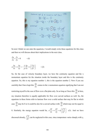 So now I think we can state the equations, I would simply write these equations for this class
and then we will discuss about their implications in the next class.
0 (1)
u v
x y
 
+ = −
 
2
2
1
(2)
u u p u
u v
x y x y
 
   
+ = − + −
 
   
 


So, for the case of velocity boundary layer, we have the continuity equation and the x
momentum equation for the situation inside the boundary layer and this is the continuity
equation. So, this is my equation number 1, this is the equation number 2. Now if you see
carefully that I have kept this
p
x


comes in the x momentum equation signifying that I am not
restricting myself to the case of flow over a flat plate only. So as long as I have this
p
x


in here,
my situation therefore is equally applicable for flow over curved surfaces as well. So, the
equations in these forms refer to laminar flow over a solid surface that may be flat in which
case
p
x


may be 0 or it could be also for a curved surface with
p
x


which may not be equal to
0. Similarly, the energy equation would be,
2
2
-(3)
T T T
u v
x y y

 
  
+ =  
  
 
. And we have
discussed already,
2
2
T
x


can be neglected in this case, since temperature varies sharply with y,
595
 