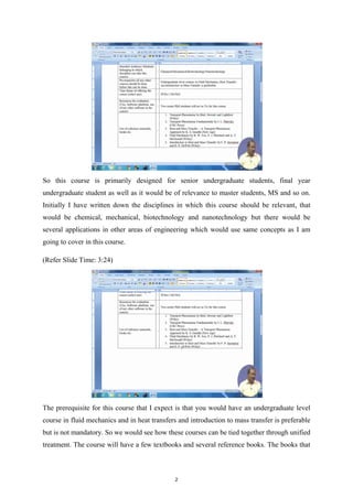 So this course is primarily designed for senior undergraduate students, final year
undergraduate student as well as it would be of relevance to master students, MS and so on.
Initially I have written down the disciplines in which this course should be relevant, that
would be chemical, mechanical, biotechnology and nanotechnology but there would be
several applications in other areas of engineering which would use same concepts as I am
going to cover in this course.
(Refer Slide Time: 3:24)
The prerequisite for this course that I expect is that you would have an undergraduate level
course in fluid mechanics and in heat transfers and introduction to mass transfer is preferable
but is not mandatory. So we would see how these courses can be tied together through unified
treatment. The course will have a few textbooks and several reference books. The books that
2
 
