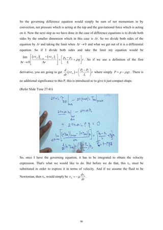 So the governing difference equation would simply be sum of net momentum in by
convection, net pressure which is acting at the top and the gravitational force which is acting
on it. Now the next step as we have done in the case of difference equations is to divide both
sides by the smaller dimension which in this case is Δr. So we divide both sides of the
equation by Δr and taking the limit when 0
r
∆ → and what we get out of it is a differential
equation. So if I divide both sides and take the limit my equation would be
( ) ( ) 0
0
lim rz rz r L
r r
r r p p
g r
r L
r
τ τ
ρ
+∆
 
− −
 
 
= +
 
∆  
 
 
∆ →
. So if we use a definition of the first
derivative, you are going to get ( ) 0 L
rz
P P
d
r r
dr L
τ
−
 
=  
 
where simply P p gz
ρ
= − . There is
no additional significance to this P, this is introduced so to give it just compact shape.
(Refer Slide Time 27:41)
So, once I have the governing equation, it has to be integrated to obtain the velocity
expression. That's what we would like to do. But before we do that, this τrz must be
substituted in order to express it in terms of velocity. And if we assume the fluid to be
Newtonian, then τrz would simply be z
rz
dv
dr
τ µ
= − .
56
 
