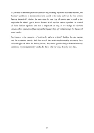 So, in order to become dynamically similar, the governing equations should be the same, the
boundary conditions in dimensionless form should be the same and when the two systems
become dynamically similar, the expression for one type of process can be used as the
expression for another type of process. In other words, the heat transfer equations can be used
as mass transfer equations and this is important, as long as we change the relevant
dimensionless parameters of heat transfer by the equivalent relevant parameters for the case of
mass transfer.
So, whatever be the parameters of heat transfer we have to identify that first for mass transfer
and for momentum transfer. And then we will have to see mathematically when these three
different types of, when the three equations, these three systems along with their boundary
conditions become dynamically similar. So that is what we would do in the next class.
597
 