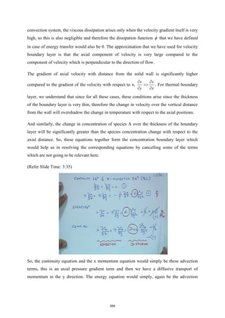 convection system, the viscous dissipation arises only when the velocity gradient itself is very
high, so this is also negligible and therefore the dissipation function  that we have defined
in case of energy transfer would also be 0. The approximation that we have used for velocity
boundary layer is that the axial component of velocity is very large compared to the
component of velocity which is perpendicular to the direction of flow.
The gradient of axial velocity with distance from the solid wall is significantly higher
compared to the gradient of the velocity with respect to x,
v v
y x
 

 
. For thermal boundary
layer, we understand that since for all these cases, these conditions arise since the thickness
of the boundary layer is very thin, therefore the change in velocity over the vertical distance
from the wall will overshadow the change in temperature with respect to the axial positions.
And similarly, the change in concentration of species A over the thickness of the boundary
layer will be significantly greater than the species concentration change with respect to the
axial distance. So, these equations together form the concentration boundary layer which
would help us in resolving the corresponding equations by cancelling some of the terms
which are not going to be relevant here.
(Refer Slide Time: 3:35)
So, the continuity equation and the x momentum equation would simply be these advection
terms, this is an axial pressure gradient term and then we have a diffusive transport of
momentum in the y direction. The energy equation would simply, again be the advection
599
 