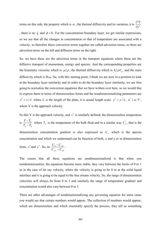 terms on this side, the property which is  , the thermal diffusivity and its variation, it is
2
2
T
y


, there is no q and 0
=
 . For the concentration boundary layer, we get similar expressions,
so we see that all the changes in concentration or that of temperature are associated with a
velocity, so therefore these convection terms together are called advection terms, so there are
advection terms on the left and diffusion terms on the right.
So, we have these are the advection terms in the transport equations where these are the
diffusive transport of momentum, energy and species. And the corresponding properties are
the kinematic viscosity which is   , the thermal diffusivity which is p
k C
 and the mass
diffusivity which is DAB. So, with this starting point, I think we are now in a position to look
at the boundary layer similarity and in order to do the boundary layer similarity, we are first
going to normalise the convection equations that we have written over here, so we would like
to express them in terms of dimensionless forms and the nondimensionalizing parameters are
*
/
x x L
= where L is the length of the plate, it is actual length scale. *
/
y y L
= , *
/
u u V
= ,
where V is the approach velocity.
So this V is the approach velocity, and *
v is similarly defined, the dimensionless temperature
is S
S
T T
T T

−
−
where T is the temperature of the bulk fluid and in a similar way
*
A
C , that is the
dimensionless concentration gradient is also expressed as A
C which is the species
concentration and which we understand can be function of both, x and y or in dimensionless
form, *
x and *
y . So, its A AS
A AS
C C
C C

−
−
.
The reason that all these equations are nondimensionalized is that when you
nondimensionalize, the equations become more stable, they vary between the limits of 0 to 1
as in the case of let say velocity, where the velocity is going to be 0 or at the solid liquid
interface and it is going to be equal to the free stream velocity. So, the range of dimensionless
velocities will always be from 0 to 1 and similarly the range of temperature gradient and
concentration would also vary between 0 to 1.
There are other advantages of nondimensionalizing any governing equation for some cases
you would see that certain numbers would appear. The collection of numbers would appear,
which are dimensionless and which essentially specify the process, they tell us something
600
 