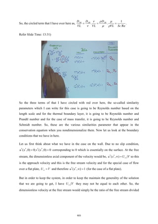 So, the circled term that I have over here as,
1
. .
.Re
AB AB AB
D D D
VL VL VL Sc
= = =

 
  
.
Refer Slide Time: 13:31)
So the three terms of that I have circled with red over here, the so-called similarity
parameters which I can write for this case is going to be Reynolds number based on the
length scale and for the thermal boundary layer, it is going to be Reynolds number and
Prandtl number and for the case of mass transfer, it is going to be Reynolds number and
Schmidt number. So, these are the various similarities parameter that appear in the
conservation equation when you nondimensionalize them. Now let us look at the boundary
conditions that we have in here.
Let us first think about what we have in the case on the wall. Due to no slip condition,
* * * *
( ,0) 0; ( ,0) 0
u x v x
= = corresponding to 0 which is essentially on the surface. At the free
stream, the dimensionless axial component of the velocity would be, * *
( , )
u x U V

 = so this
is the approach velocity and this is the free stream velocity and for the special case of flow
over a flat plate, U V
 = and therefore * *
( , ) 1
u x  = (for the case of a flat plate).
But in order to keep the system, in order to keep the maintain the generality of the solution
that we are going to get, I have U V
 they may not be equal to each other. So, the
dimensionless velocity at the free stream would simply be the ratio of the free stream divided
603
 