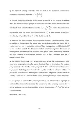 by the approach velocity. Similarly, when we look at the expression, dimensionless
temperature difference is defined as, * S
S
T T
T
T T
−
=
−
So, it would simply be equal to 0 at the free stream because this =
S
T T , sorry at the wall and
at the free stream its value is going to be 1 since the numerator and the denominator would
cancel each other. Similarly when we have the * A AS
A
A AS
C C
C
C C

−
=
−
, that is the dimensionless
concentration at the free stream, this is the definition of *
A
C , so at the common the surface of
the solid, A AS
C C
= and therefore * *
( ,0) 0
A
C x = , * *
( , ) 1
A
C x  = .
So, these are the three equations, the corresponding boundary conditions and the values,
expressions for the parameters that appear when you nondimensionalize the system. So, we
wanted to see how can we say that the solution of these three equations would be identical. If
we can somehow establish that the solution without actually solving them, the solution of
these equations would be identical, because of some special form of the boundary conditions
and some values of the dimensionless numbers, then, we have established some sort of
analogy between them.
So that would be the next task which we are going to do. So, the first thing that we are going
to do is we are going to write what are the functional form of the solutions. We were not
going to actually solve them but we are going to look at the functional form of the solutions.
So, if you see the first equation, if I could solve *
u , what would *
u be a function of? So *
u if
you see this equations would definitely be a function of the independent variables which are
*
x and *
y , it will also be a function of what kind of pressure gradient you have in the system.
So *
u is going to be function of the pressure gradient
*
*
dp dx and definitely *
u is going to be
function of the dimensionless parameter that has appeared in the governing equation. So, we
still do not know what that functional form is but it should contain,
*
* * *
, ,
x y dp dx and the
Reynolds number.
(Refer Slide Time: 18:39)
604
 