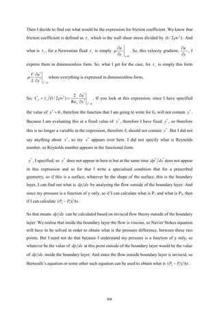 Then I decide to find out what would be the expression for friction coefficient. We know that
friction coefficient is defined as s
 which is the wall shear stress divided by 2
(1/ 2 )
v
 . And
what is s
 , for a Newtonian fluid s
 is simply
0
y
u
y =


 . So, this velocity gradient,
u
y


, I
express them in dimensionless form. So, what I get for the case, for s
 is simply this form
*
*
*
0
y
V u
L y =


 where everything is expressed in dimensionless form,
So,
*
*
2
*
0
2
(1/ 2 )
Re
f s
L y
u
C v
y =

= =

  . If you look at this expression, since I have specified
the value of *
0
y = , therefore the function that I am going to write for f2, will not contain *
y .
Because I am evaluating this at a fixed value of *
y , therefore I have fixed *
y , so therefore
this is no longer a variable in the expression, therefore f2 should not contain *
y . But I did not
say anything about *
x , so my *
x appears over here. I did not specify what is Reynolds
number, so Reynolds number appears in the functional form.
*
y , I specified, so *
y does not appear in here is but at the same time
*
*
dp dx does not appear
in this expression and so for that I write a specialised condition that for a prescribed
geometry, so if this is a surface, whatever be the shape of the surface, this is the boundary
layer, I can find out what is dp dx by analysing the flow outside of the boundary layer. And
since my pressure is a function of y only, so if I can calculate what is P1 and what is P2, then
if I can calculate 2 1
( )
P P x
−  .
So that means dp dx can be calculated based on inviscid flow theory outside of the boundary
layer. We realise that inside the boundary layer the flow is viscous, so Navier Stokes equation
will have to be solved in order to obtain what is the pressure difference, between these two
points. But I need not do that because I understand my pressure is a function of y only, so
whatever be the value of dp dx at this point outside of the boundary layer would be the value
of dp dx inside the boundary layer. And since the flow outside boundary layer is inviscid, so
Bernoulli’s equation or some other such equation can be used to obtain what is 2 1
( )
P P x
−  .
606
 