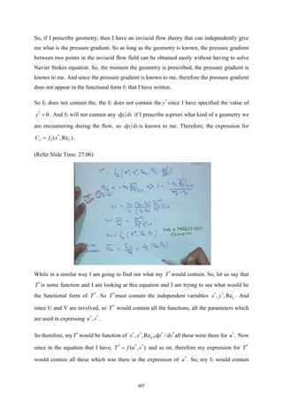 So, if I prescribe geometry, then I have an inviscid flow theory that can independently give
me what is the pressure gradient. So as long as the geometry is known, the pressure gradient
between two points in the inviscid flow field can be obtained easily without having to solve
Navier Stokes equation. So, the moment the geometry is prescribed, the pressure gradient is
known to me. And since the pressure gradient is known to me, therefore the pressure gradient
does not appear in the functional form f2 that I have written.
So f2 does not contain the, the f2 does not contain the *
y since I have specified the value of
*
0
y = . And f2 will not contain any dp dx if I prescribe a-priori what kind of a geometry we
are encountering during the flow, so dp dx is known to me. Therefore, the expression for
*
2 ( ,Re )
f L
C f x
= .
(Refer Slide Time: 27:06)
While in a similar way I am going to find out what my *
T would contain. So, let us say that
*
T is some function and I am looking at this equation and I am trying to see what would be
the functional form of *
T . So *
T must contain the independent variables * *
, ,ReL
x y . And
since U and V are involved, so *
T would contain all the functions, all the parameters which
are used in expressing * *
,
u v .
So therefore, my *
T would be function of * * * *
, ,Re , /
L
x y dp dx all these were there for *
u . Now
since in the equation that I have, * * *
( , )
T f u v
= and so on, therefore my expression for *
T
would contain all these which was there in the expression of *
u . So, my f3 would contain
607
 
