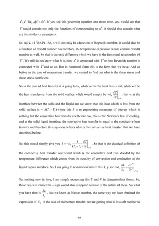 * * * *
, ,Re , /
L
x y dp dx . If you see this governing equation one more time, you would see that
*
T would contain not only the functions of corresponding to *
u , it should also contain what
are the similarity parameters.
So 1/ Re.Pr
VL =
 . So, it will not only be a function of Reynolds number, it would also be
a function of Prandtl number. So therefore, the temperature expression would contain Prandtl
number as well. So that is the only difference which we have in the functional relationship of
*
T . We still do not know what f3 is, how *
x is connected with *
T or how Reynolds number is
connected with *
T and so on. But in functional form this is the form that we have. And as
before in the case of momentum transfer, we wanted to find out what is the shear stress and
shear stress coefficient.
So in the case of heat transfer it is going to be, whatever be the heat that is lost, whatever be
the heat transferred from the solid surface which would simply be
0
F
y
T
k
y =

−

, that is at the
interface between the solid and the liquid and we know that this heat which is lost from the
solid surface is = ( )
s
h T T
− where this h is an engineering parameter of interest which is
nothing but the convective heat transfer coefficient. So, this is the Newton’s law of cooling,
and at the solid liquid interface, the convective heat transfer is equal to the conductive heat
transfer and therefore this equation defines what is the convective heat transfer, that we have
described before.
So, this would simply give you
0
1
( )
F
s y
T
h k
T T y
 =

= −
− 
. So that is the classical definition of
the convective heat transfer coefficient which is the conductive heat flux divided by the
temperature difference which comes from the equality of convection and conduction at the
liquid vapour interface. So, I am going to nondimensionalize this T, y, etc. So,
*
*
*
0
F y
hL T
k y =

=

.
So, nothing new in here, I am simply expressing this T and Y in dimensionless forms. So,
these two will cancel the - sign would also disappear because of the nature of these. So what
you have then is
F
hL
k
, that we know as Nusselt number, the same way we have obtained the
expression of f
C in the case of momentum transfer, we are getting what is Nusselt number in
608
 