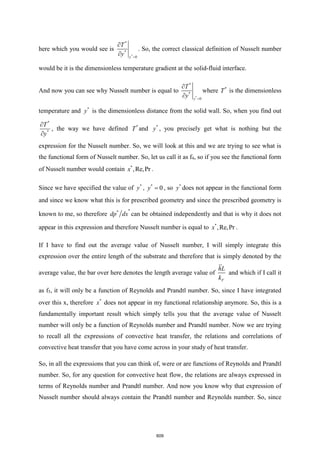 here which you would see is
*
*
*
0
y
T
y =


. So, the correct classical definition of Nusselt number
would be it is the dimensionless temperature gradient at the solid-fluid interface.
And now you can see why Nusselt number is equal to
*
*
*
0
y
T
y =


where *
T is the dimensionless
temperature and *
y is the dimensionless distance from the solid wall. So, when you find out
*
*
T
y


, the way we have defined *
T and *
y , you precisely get what is nothing but the
expression for the Nusselt number. So, we will look at this and we are trying to see what is
the functional form of Nusselt number. So, let us call it as f4, so if you see the functional form
of Nusselt number would contain *
,Re,Pr
x .
Since we have specified the value of *
y , *
0
y = , so *
y does not appear in the functional form
and since we know what this is for prescribed geometry and since the prescribed geometry is
known to me, so therefore
*
*
dp dx can be obtained independently and that is why it does not
appear in this expression and therefore Nusselt number is equal to *
,Re,Pr
x .
If I have to find out the average value of Nusselt number, I will simply integrate this
expression over the entire length of the substrate and therefore that is simply denoted by the
average value, the bar over here denotes the length average value of
F
hL
k
and which if I call it
as f5, it will only be a function of Reynolds and Prandtl number. So, since I have integrated
over this x, therefore *
x does not appear in my functional relationship anymore. So, this is a
fundamentally important result which simply tells you that the average value of Nusselt
number will only be a function of Reynolds number and Prandtl number. Now we are trying
to recall all the expressions of convective heat transfer, the relations and correlations of
convective heat transfer that you have come across in your study of heat transfer.
So, in all the expressions that you can think of, were or are functions of Reynolds and Prandtl
number. So, for any question for convective heat flow, the relations are always expressed in
terms of Reynolds number and Prandtl number. And now you know why that expression of
Nusselt number should always contain the Prandtl number and Reynolds number. So, since
609
 
