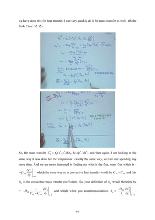 we have done this for heat transfer, I can very quickly do it for mass transfer as well. (Refer
Slide Time: 35:35)
So, the mass transfer * *
* * *
6 , ,Re , ,
( / )
A L
x y Sc d
f p dx
C = and then again, I am looking at the
same way it was done for the temperature, exactly the same way, so I am not spending any
more time. And we are more interested in finding out what is the flux, mass flux which is -
0
A
AB
y
C
D
y =

−

which the same way as in convective heat transfer would be As A
C C 
− and this
m
h is the convective mass transfer coefficient. So, your definition of m
h would therefore be
=
0
1 A
AB
As A y
C
D
C C y
 =

−
− 
and which when you nondimensionalize,
*
*
*
0
AB A
y
m
D C
h
L y =

−

= .
610
 