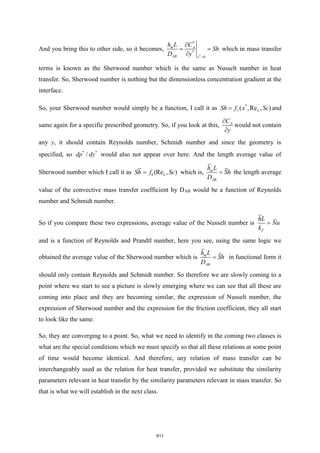 And you bring this to other side, so it becomes,
*
*
*
0
A
AB
m
y
h
D
L C
Sh
y =

=

= which in mass transfer
terms is known as the Sherwood number which is the same as Nusselt number in heat
transfer. So, Sherwood number is nothing but the dimensionless concentration gradient at the
interface.
So, your Sherwood number would simply be a function, I call it as *
7 ( ,Re , )
L
Sh f x Sc
= and
same again for a specific prescribed geometry. So, if you look at this, A
C
y


would not contain
any y, it should contain Reynolds number, Schmidt number and since the geometry is
specified, so * *
/
dp dy would also not appear over here. And the length average value of
Sherwood number which I call it as 8 (Re , )
L
Sh f Sc
= which is,
A
m
B
L
D
h
Sh
= the length average
value of the convective mass transfer coefficient by DAB would be a function of Reynolds
number and Schmidt number.
So if you compare these two expressions, average value of the Nusselt number is
F
hL
Nu
k
=
and is a function of Reynolds and Prandtl number, here you see, using the same logic we
obtained the average value of the Sherwood number which is
A
m
B
L
D
h
Sh
= in functional form it
should only contain Reynolds and Schmidt number. So therefore we are slowly coming to a
point where we start to see a picture is slowly emerging where we can see that all these are
coming into place and they are becoming similar, the expression of Nusselt number, the
expression of Sherwood number and the expression for the friction coefficient, they all start
to look like the same.
So, they are converging to a point. So, what we need to identify in the coming two classes is
what are the special conditions which we must specify so that all these relations at some point
of time would become identical. And therefore, any relation of mass transfer can be
interchangeably used as the relation for heat transfer, provided we substitute the similarity
parameters relevant in heat transfer by the similarity parameters relevant in mass transfer. So
that is what we will establish in the next class.
611
 