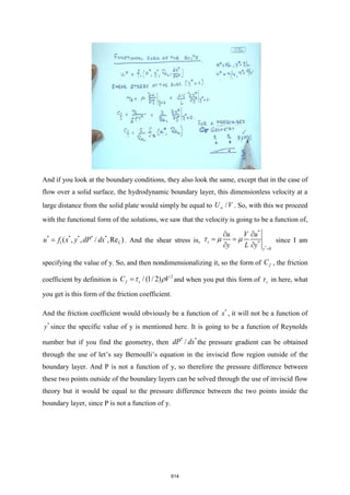 And if you look at the boundary conditions, they also look the same, except that in the case of
flow over a solid surface, the hydrodynamic boundary layer, this dimensionless velocity at a
large distance from the solid plate would simply be equal to /
U V
 . So, with this we proceed
with the functional form of the solutions, we saw that the velocity is going to be a function of,
* * * * *
1( , , / ,Re )
L
u f x y dP dx
= . And the shear stress is,
*
*
*
0
s
y
u V u
y L y =
 
= =
 
   since I am
specifying the value of y. So, and then nondimensionalizing it, so the form of f
C , the friction
coefficient by definition is
2
/ (1/ 2)
f s
C V
=  and when you put this form of s
 in here, what
you get is this form of the friction coefficient.
And the friction coefficient would obviously be a function of *
x , it will not be a function of
*
y since the specific value of y is mentioned here. It is going to be a function of Reynolds
number but if you find the geometry, then
* *
/
dP dx the pressure gradient can be obtained
through the use of let’s say Bernoulli’s equation in the inviscid flow region outside of the
boundary layer. And P is not a function of y, so therefore the pressure difference between
these two points outside of the boundary layers can be solved through the use of inviscid flow
theory but it would be equal to the pressure difference between the two points inside the
boundary layer, since P is not a function of y.
614
 