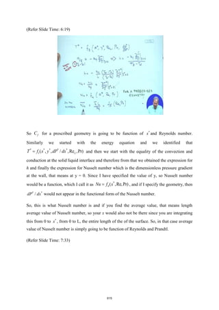 (Refer Slide Time: 6:19)
So f
C for a prescribed geometry is going to be function of *
x and Reynolds number.
Similarly we started with the energy equation and we identified that
* * * * *
1( , , / ,Re ,Pr)
L
T f x y dP dx
= and then we start with the equality of the convection and
conduction at the solid liquid interface and therefore from that we obtained the expression for
h and finally the expression for Nusselt number which is the dimensionless pressure gradient
at the wall, that means at y = 0. Since I have specified the value of y, so Nusselt number
would be a function, which I call it as
*
4 ( ,Re,Pr)
Nu f x
= , and if I specify the geometry, then
* *
/
dP dx would not appear in the functional form of the Nusselt number.
So, this is what Nusselt number is and if you find the average value, that means length
average value of Nusselt number, so your x would also not be there since you are integrating
this from 0 to *
x , from 0 to L, the entire length of the of the surface. So, in that case average
value of Nusselt number is simply going to be function of Reynolds and Prandtl.
(Refer Slide Time: 7:33)
615
 