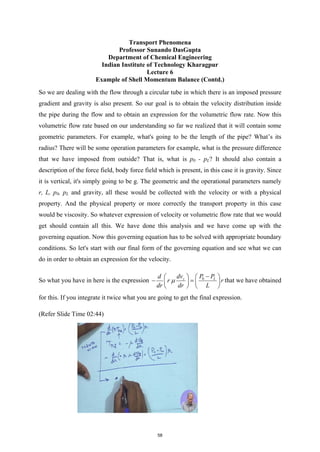 Transport Phenomena
Professor Sunando DasGupta
Department of Chemical Engineering
Indian Institute of Technology Kharagpur
Lecture 6
Example of Shell Momentum Balance (Contd.)
So we are dealing with the flow through a circular tube in which there is an imposed pressure
gradient and gravity is also present. So our goal is to obtain the velocity distribution inside
the pipe during the flow and to obtain an expression for the volumetric flow rate. Now this
volumetric flow rate based on our understanding so far we realized that it will contain some
geometric parameters. For example, what's going to be the length of the pipe? What’s its
radius? There will be some operation parameters for example, what is the pressure difference
that we have imposed from outside? That is, what is p0 - pL? It should also contain a
description of the force field, body force field which is present, in this case it is gravity. Since
it is vertical, it's simply going to be g. The geometric and the operational parameters namely
r, L, p0, pL and gravity, all these would be collected with the velocity or with a physical
property. And the physical property or more correctly the transport property in this case
would be viscosity. So whatever expression of velocity or volumetric flow rate that we would
get should contain all this. We have done this analysis and we have come up with the
governing equation. Now this governing equation has to be solved with appropriate boundary
conditions. So let's start with our final form of the governing equation and see what we can
do in order to obtain an expression for the velocity.
So what you have in here is the expression 0 L
z P P
dv
d
r r
dr dr L
µ
−
 
 
− =
   
   
that we have obtained
for this. If you integrate it twice what you are going to get the final expression.
(Refer Slide Time 02:44)
58
 