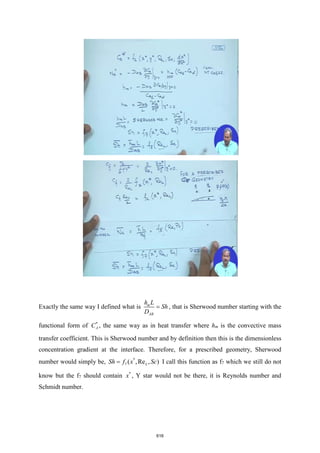 Exactly the same way I defined what is m
AB
h L
Sh
D
= , that is Sherwood number starting with the
functional form of *
A
C , the same way as in heat transfer where hm is the convective mass
transfer coefficient. This is Sherwood number and by definition then this is the dimensionless
concentration gradient at the interface. Therefore, for a prescribed geometry, Sherwood
number would simply be, *
7 ( ,Re , )
L
Sh f x Sc
= I call this function as f7 which we still do not
know but the f7 should contain *
x , Y star would not be there, it is Reynolds number and
Schmidt number.
616
 