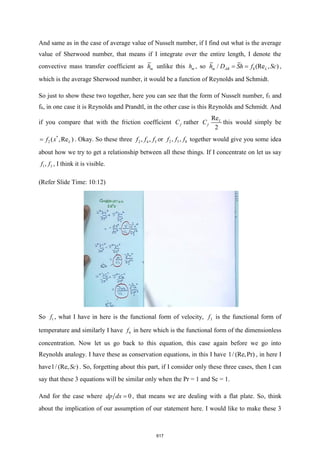 And same as in the case of average value of Nusselt number, if I find out what is the average
value of Sherwood number, that means if I integrate over the entire length, I denote the
convective mass transfer coefficient as m
h unlike this m
h , so 8
/ (Re , )
m AB L
h D Sh f Sc
= = ,
which is the average Sherwood number, it would be a function of Reynolds and Schmidt.
So just to show these two together, here you can see that the form of Nusselt number, f5 and
f8, in one case it is Reynolds and Prandtl, in the other case is this Reynolds and Schmidt. And
if you compare that with the friction coefficient f
C rather
Re
2
L
f
C this would simply be
*
2 ( ,Re )
L
f x
= . Okay. So these three 2 4 5
, ,
f f f or 2 5 8
, ,
f f f together would give you some idea
about how we try to get a relationship between all these things. If I concentrate on let us say
1 3
,
f f , I think it is visible.
(Refer Slide Time: 10:12)
So 1
f , what I have in here is the functional form of velocity, 3
f is the functional form of
temperature and similarly I have 6
f in here which is the functional form of the dimensionless
concentration. Now let us go back to this equation, this case again before we go into
Reynolds analogy. I have these as conservation equations, in this I have 1/ (Re,Pr) , in here I
have1/ (Re, )
Sc . So, forgetting about this part, if I consider only these three cases, then I can
say that these 3 equations will be similar only when the Pr = 1 and Sc = 1.
And for the case where 0
dp dx = , that means we are dealing with a flat plate. So, think
about the implication of our assumption of our statement here. I would like to make these 3
617
 