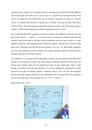 equations same, identical, all are going to have an advection term on the left and the diffusion
term on the right. And when I can, I can say that we 3 equations are equivalent? Only when
0
dp dx = because you do not have any /
dp dx in these 2 equations, so 0
dp dx = . And for
0
dp dx = , signifies that the flow is taking over a flat plate. And you see these other terms
which are there. The first equation, momentum equation contains 1/Re, the energy equation
contains 1/ RePr and the third species balance equation contains 1/ Re Sc .
So, in order for these three equations to become identical, the additional constraint that one
has to put is that Sc = 1 and Pr = 1. So only in that very restrictive condition where Prandtl
number of the fluid which is flowing, having momentum, heat and mass transfer, its value
should be equal to 1 and Schmidt number should be equal to 1 and the flow is going to take
place over a flat plate such that the pressure gradient, * *
/ 0
dp dx = . When these conditions
are met, the momentum transfer equation, the energy transport equation and the species
transport equation, all will look identical.
So, in addition if we can show that the boundary conditions are also identical, then these three
systems, one having heat transfer, the other having momentum transfer and the other one
having mass transfer, these can be expressed in terms of same expressions. That is what
analogy is all about, such that the expression, if it can be obtained by experiments or other
means for one type of transport process, I should be able to use it for the other transport
process by simply making certain obvious substitutions. So once again these three equations
are now identical, since I have assumed / 0
dp dx = , Pr = 1 and Sc = 1.
(Refer Slide Time: 13:51)
618
 