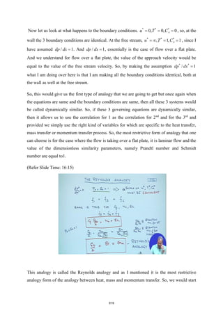 Now let us look at what happens to the boundary conditions. * * *
0, 0, 0
A
u T C
= = = , so, at the
wall the 3 boundary conditions are identical. At the free stream, * * *
, 1, 1
A
u T C
=  = = , since I
have assumed / 1
dp dx = . And / 1
dp dx = , essentially is the case of flow over a flat plate.
And we understand for flow over a flat plate, the value of the approach velocity would be
equal to the value of the free stream velocity. So, by making the assumption * *
/ 1
dp dx =
what I am doing over here is that I am making all the boundary conditions identical, both at
the wall as well at the free stream.
So, this would give us the first type of analogy that we are going to get but once again when
the equations are same and the boundary conditions are same, then all these 3 systems would
be called dynamically similar. So, if these 3 governing equations are dynamically similar,
then it allows us to use the correlation for 1 as the correlation for 2nd
and for the 3rd
and
provided we simply use the right kind of variables for which are specific to the heat transfer,
mass transfer or momentum transfer process. So, the most restrictive form of analogy that one
can choose is for the case where the flow is taking over a flat plate, it is laminar flow and the
value of the dimensionless similarity parameters, namely Prandtl number and Schmidt
number are equal to1.
(Refer Slide Time: 16:15)
This analogy is called the Reynolds analogy and as I mentioned it is the most restrictive
analogy form of the analogy between heat, mass and momentum transfer. So, we would start
619
 