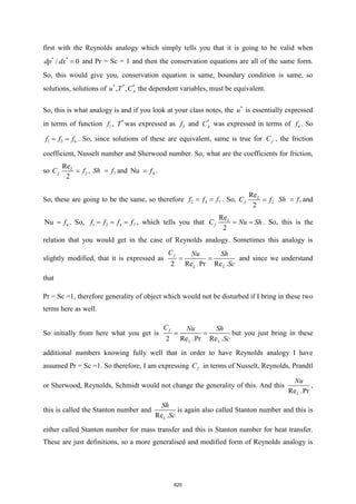 first with the Reynolds analogy which simply tells you that it is going to be valid when
* *
/ 0
dp dx = and Pr = Sc = 1 and then the conservation equations are all of the same form.
So, this would give you, conservation equation is same, boundary condition is same, so
solutions, solutions of * * *
, , A
u T C the dependent variables, must be equivalent.
So, this is what analogy is and if you look at your class notes, the *
u is essentially expressed
in terms of function 1
f , *
T was expressed as 3
f and *
A
C was expressed in terms of 6
f . So
1 3 6
f f f
= = . So, since solutions of these are equivalent, same is true for f
C , the friction
coefficient, Nusselt number and Sherwood number. So, what are the coefficients for friction,
so 2
Re
2
L
f
C f
= , 7
Sh f
= and 4
Nu f
= .
So, these are going to be the same, so therefore 2 4 7
f f f
= = . So, 2
Re
2
L
f
C f
= 7
Sh f
= and
4
Nu f
= . So, 1 2 4 7
f f f f
= = = , which tells you that
Re
2
L
f
C Nu Sh
= = . So, this is the
relation that you would get in the case of Reynolds analogy. Sometimes this analogy is
slightly modified, that it is expressed as
2 Re .Pr Re .
f
L L
C Nu Sh
Sc
= = and since we understand
that
Pr = Sc =1, therefore generality of object which would not be disturbed if I bring in these two
terms here as well.
So initially from here what you get is
2 Re .Pr Re .
f
L L
C Nu Sh
Sc
= = but you just bring in these
additional numbers knowing fully well that in order to have Reynolds analogy I have
assumed Pr = Sc =1. So therefore, I am expressing f
C in terms of Nusselt, Reynolds, Prandtl
or Sherwood, Reynolds, Schmidt would not change the generality of this. And this
Re .Pr
L
Nu
,
this is called the Stanton number and
Re .
L
Sh
Sc
is again also called Stanton number and this is
either called Stanton number for mass transfer and this is Stanton number for heat transfer.
These are just definitions, so a more generalised and modified form of Reynolds analogy is
620
 