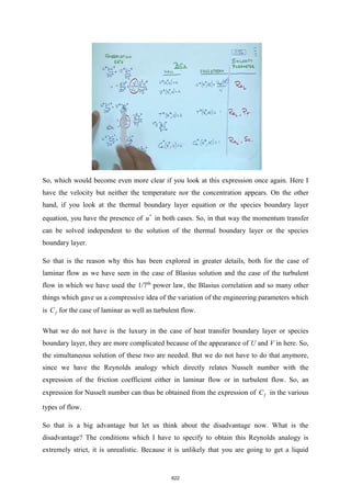 So, which would become even more clear if you look at this expression once again. Here I
have the velocity but neither the temperature nor the concentration appears. On the other
hand, if you look at the thermal boundary layer equation or the species boundary layer
equation, you have the presence of *
u in both cases. So, in that way the momentum transfer
can be solved independent to the solution of the thermal boundary layer or the species
boundary layer.
So that is the reason why this has been explored in greater details, both for the case of
laminar flow as we have seen in the case of Blasius solution and the case of the turbulent
flow in which we have used the 1/7th
power law, the Blasius correlation and so many other
things which gave us a compressive idea of the variation of the engineering parameters which
is f
C for the case of laminar as well as turbulent flow.
What we do not have is the luxury in the case of heat transfer boundary layer or species
boundary layer, they are more complicated because of the appearance of U and V in here. So,
the simultaneous solution of these two are needed. But we do not have to do that anymore,
since we have the Reynolds analogy which directly relates Nusselt number with the
expression of the friction coefficient either in laminar flow or in turbulent flow. So, an
expression for Nusselt number can thus be obtained from the expression of f
C in the various
types of flow.
So that is a big advantage but let us think about the disadvantage now. What is the
disadvantage? The conditions which I have to specify to obtain this Reynolds analogy is
extremely strict, it is unrealistic. Because it is unlikely that you are going to get a liquid
622
 