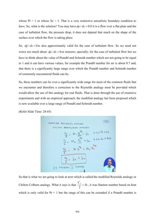 whose Pr = 1 or whose Sc = 1. That is a very restrictive unrealistic boundary condition to
have. So, what is the solution? You may have / 0
dp dx = if it is a flow over a flat plate and the
case of turbulent flow, the pressure drop, it does not depend that much on the shape of the
surface over which the flow is taking place.
So, / 0
dp dx = is also approximately valid for the case of turbulent flow. So we need not
worry too much about / 0
dp dx = or nonzero, specially, for the case of turbulent flow but 