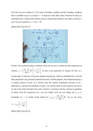 Now how do you evaluate C2? You need a boundary condition and the boundary condition
that is available to you is, no slip at r = R, because in this shell, when r becomes R, then you
essentially have a liquid-solid interface and at a liquid-solid interface, the relative velocity is
zero. So you would have vz = 0 at r = R.
(Refer Slide Time 06:13)
So that’s the second boundary condition which one can use to obtain the final expression of
velocity
2
2
0
1
4
L
z
P P r
v R
L R
µ
 
 −   
=
− −
 
 
 
 
   
 
. So this is the expression of velocity for flow in a
circular pipe, in presence of pressure gradient and gravity, which is embedded into it and all
other parameters, the geometric parameters R and L and the property, the transport property μ
is already present in here. It is obvious that the velocity distribution because of its r
dependence, is going to be parabolic in nature. So velocity starts at value equal to zero due to
no slip at the solid wall and at the center velocity is maximum and the variation is parabolic
in nature. from the expression of vz you can simply write you can simply see vz max is
essentially at r = 0, which would simply be 2
0
max 0 4
L
z r
P P
v R
L
µ
=
 − 
=  
 
. So we can write,
2
max 1
z z
r
v v
R
 
 
= −
 
 
 
 
 
.
(Refer Slide Time 08:33)
60
 