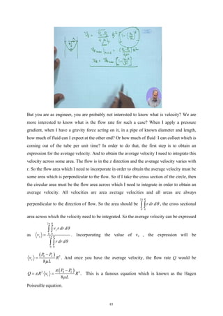 But you are as engineer, you are probably not interested to know what is velocity? We are
more interested to know what is the flow rate for such a case? When I apply a pressure
gradient, when I have a gravity force acting on it, in a pipe of known diameter and length,
how much of fluid can I expect at the other end? Or how much of fluid I can collect which is
coming out of the tube per unit time? In order to do that, the first step is to obtain an
expression for the average velocity. And to obtain the average velocity I need to integrate this
velocity across some area. The flow is in the z direction and the average velocity varies with
r. So the flow area which I need to incorporate in order to obtain the average velocity must be
some area which is perpendicular to the flow. So if I take the cross section of the circle, then
the circular area must be the flow area across which I need to integrate in order to obtain an
average velocity. All velocities are area average velocities and all areas are always
perpendicular to the direction of flow. So the area should be
2
0 0
R
r dr d
π
θ
∫ ∫ , the cross sectional
area across which the velocity need to be integrated. So the average velocity can be expressed
as
2
0 0
2
0 0
R
z
z R
v r dr d
v
r dr d
π
π
θ
θ
=
∫ ∫
∫ ∫
. Incorporating the value of vz , the expression will be
( )
0 2
8
L
z
P P
v R
L
µ
−
= . And once you have the average velocity, the flow rate Q would be
( )
0
2 4
8
L
z
P P
Q R v R
L
π
π
µ
−
= = . This is a famous equation which is known as the Hagen
Poiseuille equation.
61
 