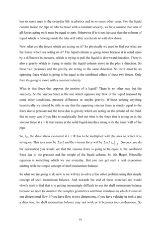 has so many uses in the everyday life in physics and in so many other cases. For the liquid
column inside the pipe or tube to move with a constant velocity, we have assume that sum of
all forces acting on it must be equal to zero. Otherwise if it is not the case then the column of
liquid which is flowing inside the tube will either accelerate or will slow down.
Now what are the forces which are acting on it? So physically we need to find out what are
the forces which are acting on it? The liquid column is going down because it is acted upon
by a difference in pressure, which is trying to pull the liquid in downward direction. There is
also a gravity which is trying to make the liquid column move in the plus z direction. So
these two pressures and the gravity are acting in the same direction. So there must be an
opposing force which is going to be equal to the combined effect of these two forces. Only
then it's going to move with a constant velocity.
What is that force that opposes the motion of a liquid? There is no other way but the
viscosity. So the viscous force is the one which opposes any flow of the liquid imposed by
some other conditions, pressure difference or maybe gravity. Without solving anything
heuristically we should be able to say that the opposing viscous force is simply equal to the
force due to pressure and the force due to gravity which are acting on the column of the fluid.
But in many case if you like to analytically find out what is the force that is acting on it, the
viscous force at r = R that means at the solid liquid-interface along with the inner wall of the
pipe.
So, τrz, the shear stress evaluated at r = R has to be multiplied with the area on which it is
acting on. This area must be 2 rL
π and the viscous force will be 2 rz r R
rL
π τ =
. So once you do
the calculation you would see that the viscous force is going to be equal to the combined
force due to the pressure and the weight of the liquid column. So this Hagen Poiseuille
equation is something which we use everyday. But you can get such a neat expression
starting with the simple concept of shell momentum balance.
So what we are going to do now is we will try to solve a few other problem using this simple
concept of shell momentum balance. And towards the end of these exercises we would
slowly start to feel that it is getting increasingly difficult to use the shell momentum balance
because we need to visualize the complex geometries and those situations in which it’s not an
one dimensional flow. If you have flow in two dimensions, if you have velocity in both x and
y direction, the shell momentum balance may not work or it becomes too cumbersome. So
63
 