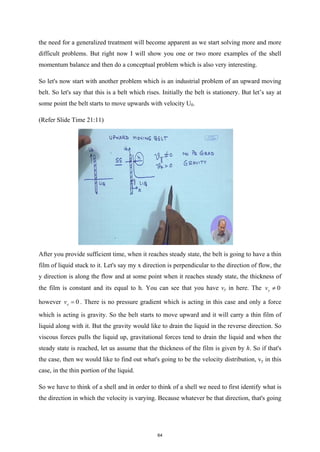 the need for a generalized treatment will become apparent as we start solving more and more
difficult problems. But right now I will show you one or two more examples of the shell
momentum balance and then do a conceptual problem which is also very interesting.
So let's now start with another problem which is an industrial problem of an upward moving
belt. So let's say that this is a belt which rises. Initially the belt is stationery. But let’s say at
some point the belt starts to move upwards with velocity U0.
(Refer Slide Time 21:11)
After you provide sufficient time, when it reaches steady state, the belt is going to have a thin
film of liquid stuck to it. Let's say my x direction is perpendicular to the direction of flow, the
y direction is along the flow and at some point when it reaches steady state, the thickness of
the film is constant and its equal to h. You can see that you have vy in here. The 0
y
v ≠
however 0
x
v = . There is no pressure gradient which is acting in this case and only a force
which is acting is gravity. So the belt starts to move upward and it will carry a thin film of
liquid along with it. But the gravity would like to drain the liquid in the reverse direction. So
viscous forces pulls the liquid up, gravitational forces tend to drain the liquid and when the
steady state is reached, let us assume that the thickness of the film is given by h. So if that's
the case, then we would like to find out what's going to be the velocity distribution, vy in this
case, in the thin portion of the liquid.
So we have to think of a shell and in order to think of a shell we need to first identify what is
the direction in which the velocity is varying. Because whatever be that direction, that's going
64
 