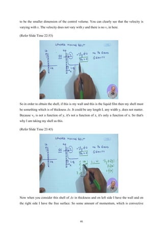 to be the smaller dimension of the control volume. You can clearly see that the velocity is
varying with x. The velocity does not vary with y and there is no vx in here.
(Refer Slide Time 22:53)
So in order to obtain the shell, if this is my wall and this is the liquid film then my shell must
be something which is of thickness Δx. It could be any length L any width y, does not matter.
Because vy is not a function of y, it's not a function of z, it's only a function of x. So that's
why I am taking my shell as this.
(Refer Slide Time 23:43)
Now when you consider this shell of Δx in thickness and on left side I have the wall and on
the right side I have the free surface. So some amount of momentum, which is convective
65
 