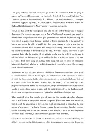 I am going to follow in which you would get most of the information that I am going to
present are Transport Phenomena, a very classical book by Bird, Stewart and Lightfoot. Then
Transport Phenomena Fundamentals by J. L. Plawsky, Heat and Mass Transfer, a Transport
Phenomena Approach by Prof K. S. Gandhi of IISC Bangalore, Fluid Mechanics by Fox and
McDonald and Introduction To Mass Transfer by Incropera and Dewitt.
Now, I will talk about the course plan a little later but let’s first try to see what is transport
phenomena. For example, when you have a flow of fluid through a conduit, you should be
able to derive an equation which would give you the relation between the pressure drop and
flow rate of a specific fluid through a conduit of known diameter. So if the geometry is
known, you should be able to model the fluid flow process in such a way that the
fundamental equation when integrated with appropriate boundary conditions would give you
the velocity distribution of the fluid inside the tube. Now this velocity distribution is very
important. Let’s take the gradient of this velocity profile near the wall. It can be used to
calculate what is the force exerted by the solid on the fluid in a direction reverse to the flow.
So when a fluid flows along an inclined plate, there will also be forces or interactions
between the liquid and solid surface and the interaction is essentially governed by a property
which is known as viscosity.
So whenever we have viscosity, whenever a fluid layer flows over another layer, there would
be some interactions between the two layers, one on top and one at the bottom and as a result
of which the faster moving fluid would try to drag the slower moving fluid along with it and
as I move away from the faster moving layer the velocity of the fluid layers will
progressively decrease. So this is a unique process, unique phenomena which is a prevalent in
liquids to some extent, present in gases and this material property of the fluid essentially
dictates how much pressure drop you can expect when a fluid flows through a pipe.
When you think about heat transfer, you all know that heat transfer takes place whenever
there is a difference in temperature between two points. If we think about heat conduction,
then it is not the temperature in between two points are important in calculating the total
amount of heat transfer, it’s also the distance between the two points that also plays a critical
role in evaluating what is the total amount of heat transfer. So it’s not the temperature
difference that is important, it’s the temperature gradient within important.
Similarly in mass transfer we would see that the total amount of mass transferred by the
diffusive process, by the diffusion process which is molecular in nature would depend not
3
 