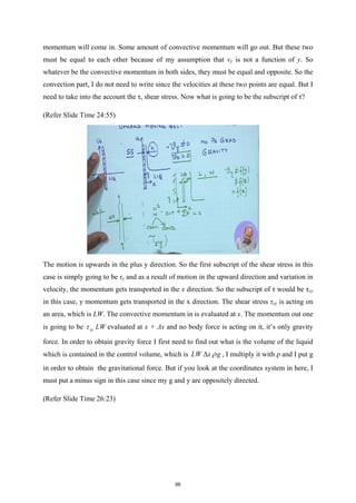 momentum will come in. Some amount of convective momentum will go out. But these two
must be equal to each other because of my assumption that vy is not a function of y. So
whatever be the convective momentum in both sides, they must be equal and opposite. So the
convection part, I do not need to write since the velocities at these two points are equal. But I
need to take into the account the τ, shear stress. Now what is going to be the subscript of τ?
(Refer Slide Time 24:55)
The motion is upwards in the plus y direction. So the first subscript of the shear stress in this
case is simply going to be τy and as a result of motion in the upward direction and variation in
velocity, the momentum gets transported in the x direction. So the subscript of τ would be τxy
in this case, y momentum gets transported in the x direction. The shear stress τxy is acting on
an area, which is LW. The convective momentum in is evaluated at x. The momentum out one
is going to be xy LW
τ evaluated at x + Δx and no body force is acting on it, it’s only gravity
force. In order to obtain gravity force I first need to find out what is the volume of the liquid
which is contained in the control volume, which is LW x g
ρ
∆ , I multiply it with ρ and I put g
in order to obtain the gravitational force. But if you look at the coordinates system in here, I
must put a minus sign in this case since my g and y are oppositely directed.
(Refer Slide Time 26:23)
66
 
