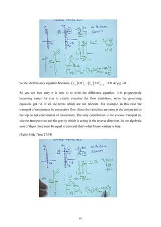 So the shell balance equation becomes, ( ) ( ) 0
xy xy
x x x
LW LW LW x g
τ τ ρ
+∆
− − ∆ =
.
So you see how easy it is now to to write the difference equation. It is progressively
becoming easier for you to clearly visualize the flow conditions, write the governing
equation, get rid of all the terms which are not relevant. For example, in this case the
transport of momentum by convective flow. Since the velocities are same at the bottom and at
the top no net contribution of momentum. The only contribution is the viscous transport in,
viscous transport out and the gravity which is acting in the reverse direction. So the algebraic
sum of these three must be equal to zero and that's what I have written in here.
(Refer Slide Time 27:34)
67
 