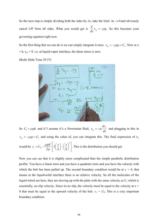 So the next step is simply dividing both the sides by Δx, take the limit 0
x
∆ → and obviously
cancel LW from all sides. What you would get is xy
d
g
dx
τ ρ
= − . So this becomes your
governing equation right now.
So the first thing that we can do is we can simply integrate it once. 1
xy gx C
τ ρ
=
− + . Now at x
= h, τxy = 0. i.e. at liquid-vapor interface, the shear stress is zero.
(Refer Slide Time 29:37)
So 1
C gh
ρ
= and if I assume it’s a Newtonian fluid,
y
xy
dv
dx
τ µ
= − and plugging in this in
1
xy gx C
τ ρ
=
− + and using the value of, you can integrate this. The final expression of vy
would be
2
2
0 2
2
y
gh x x
v U
h h
ρ
µ
 
   
=
− −
 
   
   
 
 
. This is the distribution you should get.
Now you can see that it is slightly more complicated than the simple parabolic distribution
profile. You have a linear term and you have a quadratic term and you have the velocity with
which the belt has been pulled up. The second boundary condition would be at x = 0, that
means at the liquid-solid interface there is no relative velocity. So all the molecules of the
liquid which are here, they are moving up with the plate with the same velocity as U, which is
essentially, no slip velocity. Since its no slip, the velocity must be equal to the velocity at x =
0 that must be equal to the upward velocity of the belt. vy = U0. This is a very important
boundary condition.
68
 