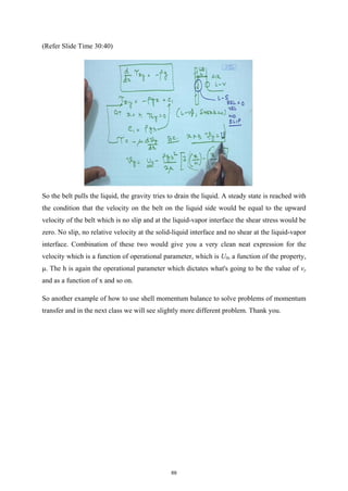 (Refer Slide Time 30:40)
So the belt pulls the liquid, the gravity tries to drain the liquid. A steady state is reached with
the condition that the velocity on the belt on the liquid side would be equal to the upward
velocity of the belt which is no slip and at the liquid-vapor interface the shear stress would be
zero. No slip, no relative velocity at the solid-liquid interface and no shear at the liquid-vapor
interface. Combination of these two would give you a very clean neat expression for the
velocity which is a function of operational parameter, which is U0, a function of the property,
μ. The h is again the operational parameter which dictates what's going to be the value of vy
and as a function of x and so on.
So another example of how to use shell momentum balance to solve problems of momentum
transfer and in the next class we will see slightly more different problem. Thank you.
69
 