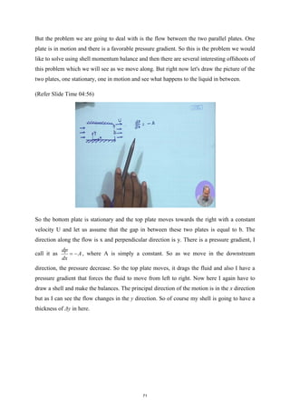 But the problem we are going to deal with is the flow between the two parallel plates. One
plate is in motion and there is a favorable pressure gradient. So this is the problem we would
like to solve using shell momentum balance and then there are several interesting offshoots of
this problem which we will see as we move along. But right now let's draw the picture of the
two plates, one stationary, one in motion and see what happens to the liquid in between.
(Refer Slide Time 04:56)
So the bottom plate is stationary and the top plate moves towards the right with a constant
velocity U and let us assume that the gap in between these two plates is equal to b. The
direction along the flow is x and perpendicular direction is y. There is a pressure gradient, I
call it as
dp
A
dx
= − , where A is simply a constant. So as we move in the downstream
direction, the pressure decrease. So the top plate moves, it drags the fluid and also I have a
pressure gradient that forces the fluid to move from left to right. Now here I again have to
draw a shell and make the balances. The principal direction of the motion is in the x direction
but as I can see the flow changes in the y direction. So of course my shell is going to have a
thickness of Δy in here.
71
 