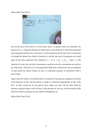 (Refer Slide Time 05:27)
let's say the area of the shell is A. So the shear stress τ is going to have two subscripts. It's
going to be τyx, x being the direction of motion and y is the direction in which the momentum
gets transported and this acts on the area A. So the expression for the time rate of momentum
in through the bottom face which is located at y and the time rate of momentum out would
again be the same expression but evaluated at y + Δy is yz yz
y y y
A A
τ τ +∆
− . Since vx is the
function of y only, the convective momentum in and the convective momentum out need not
be written here. And since it’s an incompressible fluid, there would not be any accumulation
of mass inside the control volume. So this is a molecular transport of momentum which I
have written.
Again since the system is horizontal, there’s no question of having any component of gravity
in the direction of flow and the gravity is acting in a direction perpendicular to that of the
flow. So there would not be any gravity force acting over here. On the other hand the
pressure is going to play a role over here. So the pressure at, let's say, at the inlet point of the
shell is p0 which is acting on an area width W and thickness Δy.
(Refer Slide Time 07:45)
72
 