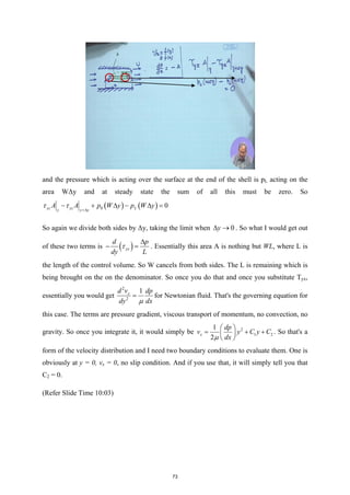 and the pressure which is acting over the surface at the end of the shell is pL acting on the
area WΔy and at steady state the sum of all this must be zero. So
( ) ( )
0 0
yz yz L
y y y
A A p W y p W y
τ τ +∆
− + ∆ − ∆ =
So again we divide both sides by Δy, taking the limit when 0
y
∆ → . So what I would get out
of these two terms is ( )
yx
d p
dy L
τ
∆
− =
. Essentially this area A is nothing but WL, where L is
the length of the control volume. So W cancels from both sides. The L is remaining which is
being brought on the on the denominator. So once you do that and once you substitute Tyx,
essentially you would get
2
2
1
x
d v dp
dy dx
µ
= for Newtonian fluid. That's the governing equation for
this case. The terms are pressure gradient, viscous transport of momentum, no convection, no
gravity. So once you integrate it, it would simply be 2
1 2
1
2
x
dp
v y C y C
dx
µ
 
= + +
 
 
. So that's a
form of the velocity distribution and I need two boundary conditions to evaluate them. One is
obviously at y = 0, vx = 0, no slip condition. And if you use that, it will simply tell you that
C2 = 0.
(Refer Slide Time 10:03)
73
 