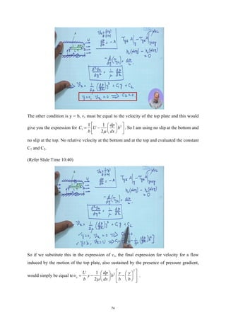 The other condition is y = b, vx must be equal to the velocity of the top plate and this would
give you the expression for 2
1
1 1
2
dp
C U b
b dx
µ
 
 
= −  
 
 
 
. So I am using no slip at the bottom and
no slip at the top. No relative velocity at the bottom and at the top and evaluated the constant
C1 and C2.
(Refer Slide Time 10:40)
So if we substitute this in the expression of vx, the final expression for velocity for a flow
induced by the motion of the top plate, also sustained by the presence of pressure gradient,
would simply be equal to
2
2
1
2
x
U dp y y
v y b
b dx b b
µ
 
   
=
− −
 
   
   
 
 
.
74
 