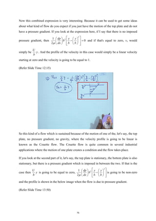 Now this combined expression is very interesting. Because it can be used to get some ideas
about what kind of flow do you expect if you just have the motion of the top plate and do not
have a pressure gradient. If you look at the expression here, if I say that there is no imposed
pressure gradient, then
2
2
1
0
2
dp y y
b
dx b b
µ
 
   
− =
 
   
   
 
 
and if that's equal to zero, vx would
simply be
U
y
b
. And the profile of the velocity in this case would simply be a linear velocity
starting at zero and the velocity is going to be equal to 1.
(Refer Slide Time 12:15)
So this kind of a flow which is sustained because of the motion of one of the, let's say, the top
plate, no pressure gradient, no gravity, where the velocity profile is going to be linear is
known as the Couette flow. The Couette flow is quite common in several industrial
applications where the motion of one plate creates a condition and the flow takes place.
If you look at the second part of it, let's say, the top plate is stationary, the bottom plate is also
stationary, but there is a pressure gradient which is imposed in between the two. If that is the
case then
U
y
b
is going to be equal to zero,
2
2
1
2
dp y y
b
dx b b
µ
 
   
−
 
   
   
 
 
is going to be non-zero
and the profile is shown in the below image when the flow is due to pressure gradient.
(Refer Slide Time 13:50)
75
 