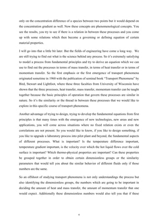 only on the concentration difference of a species between two points but it would depend on
the concentration gradient as well. Now these concepts are phenomenological concepts. You
see the results, you try to see if there is a relation in between these processes and you come
up with some relations which then become a governing or defining equation of certain
material properties.
I will go into that a little bit later. But the fields of engineering have come a long way. We
are still trying to find out what is the science behind any process. So it’s extremely satisfying
to model a process from fundamental principles and try to derive an equation which we can
use to find out the processes in terms of mass transfer, in terms of heat transfer or in terms of
momentum transfer. So the first emphasis or the first emergence of transport phenomena
originated sometime in 1960 with the publication of seminal book “Transport Phenomena” by
Bird, Stewart and Lightfoot, where these three faculties from University of Wisconsin have
shown that the three processes, heat transfer, mass transfer, momentum transfer can be taught
together because the basic principles of operation that govern these processes are similar in
nature. So it’s the similarity or the thread in between these processes that we would like to
explore in this specific course of transport phenomena.
Another advantage of trying to design, trying to develop the fundamental equations from first
principles is that many times with the emergence of new technologies, new areas and new
applications, you will come across situations where no fixed relation exists or even the
correlations are not present. So you would like to know, if you like to design something, if
you like to upgrade a laboratory process into pilot plant and beyond, the fundamental aspects
of different processes. What is important? Is the temperature difference important,
temperature gradient important, is the velocity over which the hot liquid flows over the cold
surface is important? Which thermo-physical properties are important? Can these properties
be grouped together in order to obtain certain dimensionless groups or the similarity
parameters that would tell you about the similar behavior of different fluids only if those
numbers are the same.
So an offshoot of studying transport phenomena is not only understandings the process but
also identifying the dimensionless groups, the numbers which are going to be important in
deciding the amount of heat and mass transfer, the amount of momentum transfer that one
would expect. Additionally these dimensionless numbers would also tell you that if these
4
 
