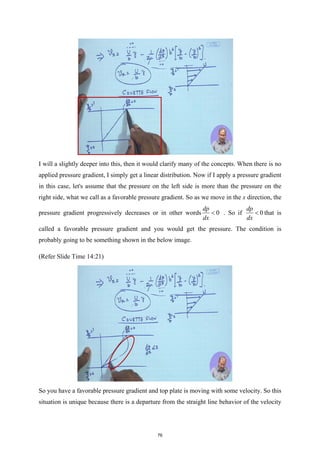 I will a slightly deeper into this, then it would clarify many of the concepts. When there is no
applied pressure gradient, I simply get a linear distribution. Now if I apply a pressure gradient
in this case, let's assume that the pressure on the left side is more than the pressure on the
right side, what we call as a favorable pressure gradient. So as we move in the x direction, the
pressure gradient progressively decreases or in other words 0
dp
dx
< . So if 0
dp
dx
< that is
called a favorable pressure gradient and you would get the pressure. The condition is
probably going to be something shown in the below image.
(Refer Slide Time 14:21)
So you have a favorable pressure gradient and top plate is moving with some velocity. So this
situation is unique because there is a departure from the straight line behavior of the velocity
76
 