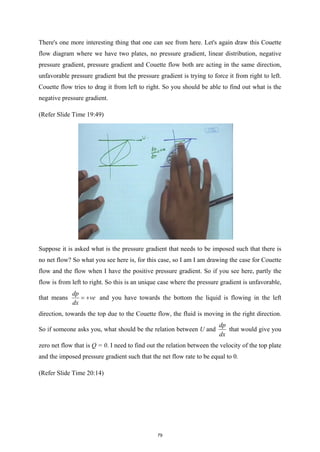 There's one more interesting thing that one can see from here. Let's again draw this Couette
flow diagram where we have two plates, no pressure gradient, linear distribution, negative
pressure gradient, pressure gradient and Couette flow both are acting in the same direction,
unfavorable pressure gradient but the pressure gradient is trying to force it from right to left.
Couette flow tries to drag it from left to right. So you should be able to find out what is the
negative pressure gradient.
(Refer Slide Time 19:49)
Suppose it is asked what is the pressure gradient that needs to be imposed such that there is
no net flow? So what you see here is, for this case, so I am I am drawing the case for Couette
flow and the flow when I have the positive pressure gradient. So if you see here, partly the
flow is from left to right. So this is an unique case where the pressure gradient is unfavorable,
that means
dp
ve
dx
= + and you have towards the bottom the liquid is flowing in the left
direction, towards the top due to the Couette flow, the fluid is moving in the right direction.
So if someone asks you, what should be the relation between U and
dp
dx
that would give you
zero net flow that is Q = 0. I need to find out the relation between the velocity of the top plate
and the imposed pressure gradient such that the net flow rate to be equal to 0.
(Refer Slide Time 20:14)
79
 