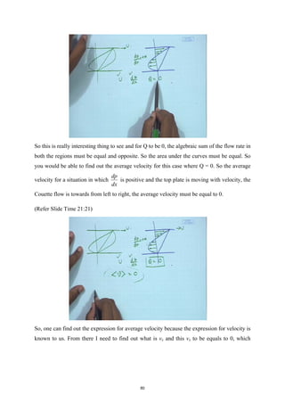 So this is really interesting thing to see and for Q to be 0, the algebraic sum of the flow rate in
both the regions must be equal and opposite. So the area under the curves must be equal. So
you would be able to find out the average velocity for this case where Q = 0. So the average
velocity for a situation in which
dp
dx
is positive and the top plate is moving with velocity, the
Couette flow is towards from left to right, the average velocity must be equal to 0.
(Refer Slide Time 21:21)
So, one can find out the expression for average velocity because the expression for velocity is
known to us. From there I need to find out what is vx and this vx to be equals to 0, which
80
 