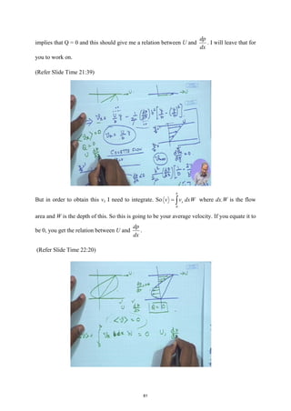 implies that Q = 0 and this should give me a relation between U and
dp
dx
. I will leave that for
you to work on.
(Refer Slide Time 21:39)
But in order to obtain this vx I need to integrate. So
0
b
x
v v dxW
= ∫ where dx.W is the flow
area and W is the depth of this. So this is going to be your average velocity. If you equate it to
be 0, you get the relation between U and
dp
dx
.
(Refer Slide Time 22:20)
81
 