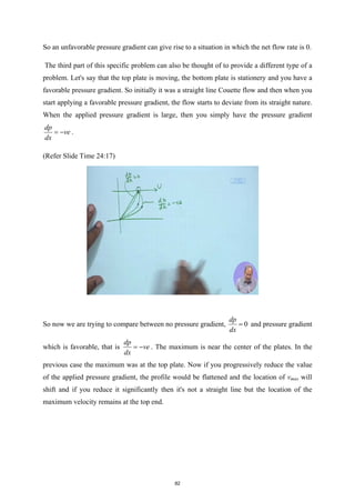 So an unfavorable pressure gradient can give rise to a situation in which the net flow rate is 0.
The third part of this specific problem can also be thought of to provide a different type of a
problem. Let's say that the top plate is moving, the bottom plate is stationery and you have a
favorable pressure gradient. So initially it was a straight line Couette flow and then when you
start applying a favorable pressure gradient, the flow starts to deviate from its straight nature.
When the applied pressure gradient is large, then you simply have the pressure gradient
dp
ve
dx
= − .
(Refer Slide Time 24:17)
So now we are trying to compare between no pressure gradient, 0
dp
dx
= and pressure gradient
which is favorable, that is
dp
ve
dx
= − . The maximum is near the center of the plates. In the
previous case the maximum was at the top plate. Now if you progressively reduce the value
of the applied pressure gradient, the profile would be flattened and the location of vmax will
shift and if you reduce it significantly then it's not a straight line but the location of the
maximum velocity remains at the top end.
82
 