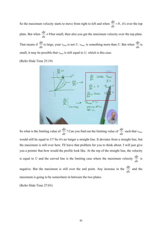 So the maximum velocity starts to move from right to left and when 0
dp
dx
= , it's over the top
plate. But when 0
dp
dx
≠ but small, then also you get the maximum velocity over the top plate.
That means if
dp
dx
is large, your vmax is not U. vmax is something more than U. But when
dp
dx
is
small, it may be possible that vmax is still equal to U, which is this case.
(Refer Slide Time 25:19)
So what is the limiting value of
dp
dx
? Can you find out the limiting value of
dp
dx
such that vmax
would still be equal to U? So it's no longer a straight line. It deviates from a straight line, but
the maximum is still over here. I'll leave that problem for you to think about. I will just give
you a pointer that how would the profile look like. At the top of the straight line, the velocity
is equal to U and the curved line is the limiting case where the maximum velocity
dp
dx
is
negative. But the maximum is still over the end point. Any increase in the
dp
dx
and the
maximum is going to be somewhere in between the two plates.
(Refer Slide Time 27:01)
83
 